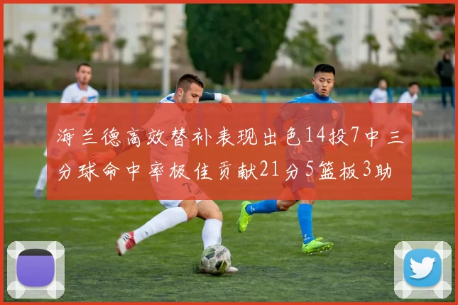 海兰德高效替补表现出色14投7中三分球命中率极佳贡献21分5篮板3助攻2抢断