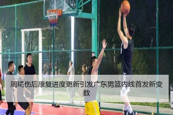 周琦伤后康复进度更新引发广东男篮内线首发新变数